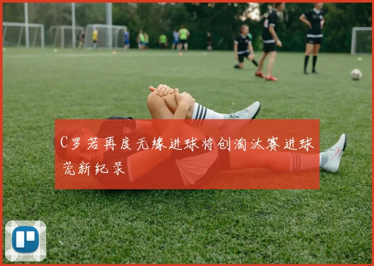 C罗若再度无缘进球将创淘汰赛进球荒新纪录