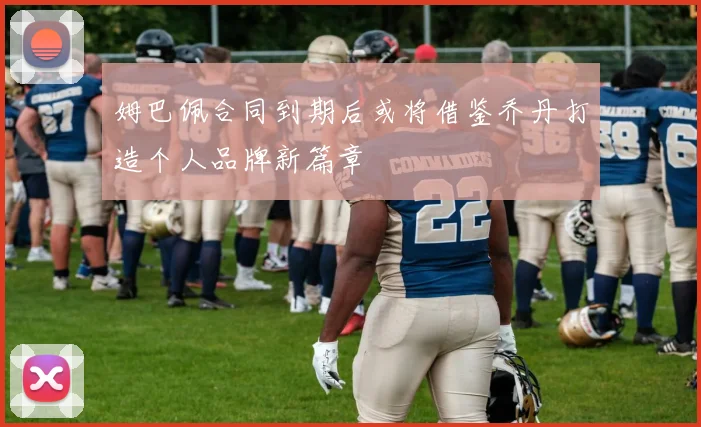 姆巴佩合同到期后或将借鉴乔丹打造个人品牌新篇章