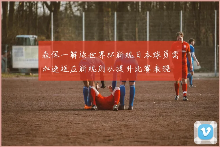 森保一解读世界杯新规日本球员需加速适应新规则以提升比赛表现