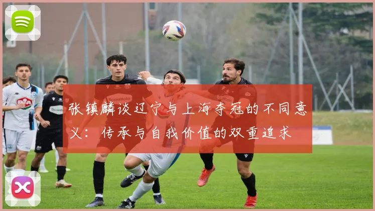 张镇麟谈辽宁与上海夺冠的不同意义：传承与自我价值的双重追求