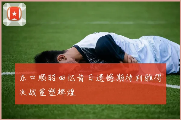 东口顺昭回忆昔日遗憾期待利雅得决战重塑辉煌