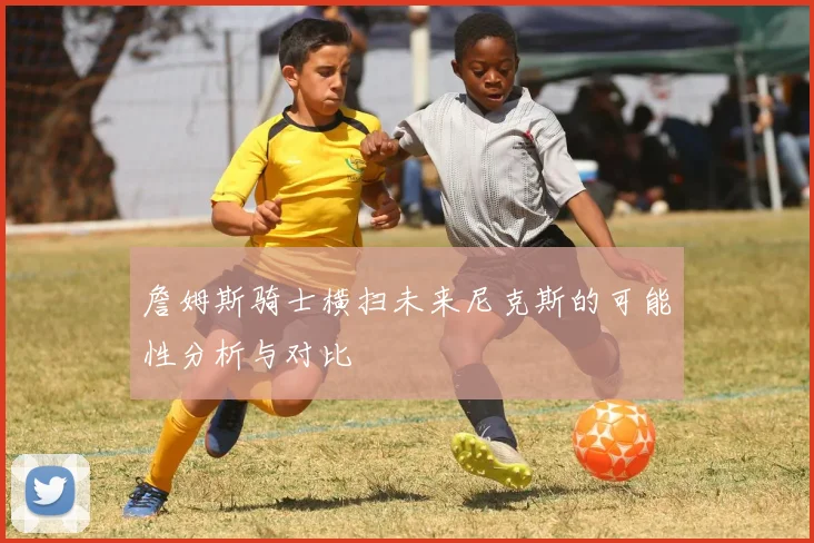 詹姆斯骑士横扫未来尼克斯的可能性分析与对比