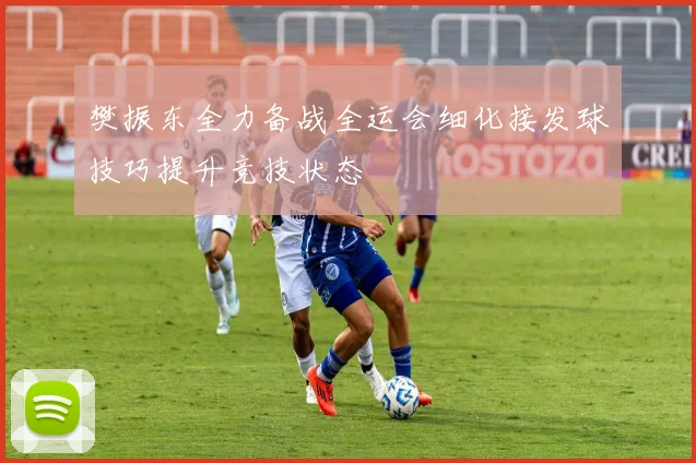 樊振东全力备战全运会细化接发球技巧提升竞技状态