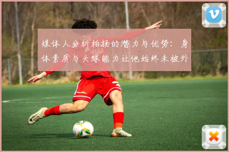 媒体人分析柏杨的潜力与优势：身体素质与头球能力让他始终未被外教放弃