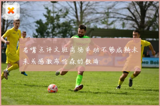 名嘴点评文班离场举动不够成熟未来或感激布伦森的教诲