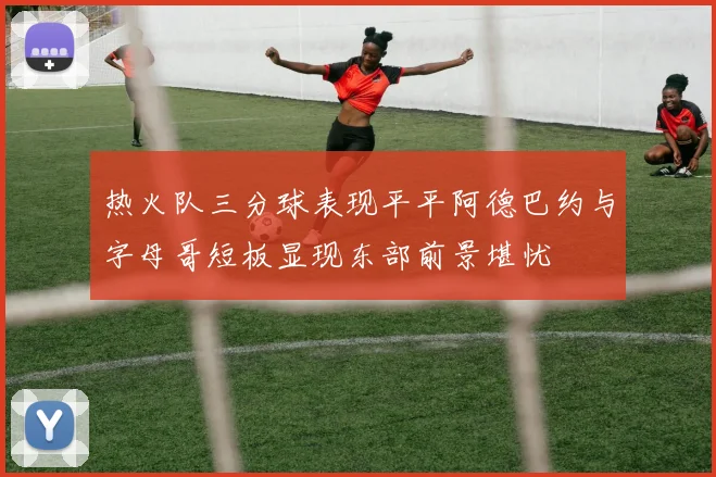 热火队三分球表现平平阿德巴约与字母哥短板显现东部前景堪忧