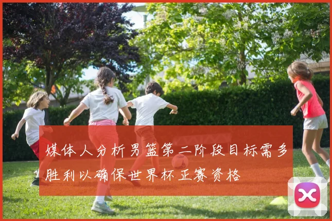 媒体人分析男篮第二阶段目标需多胜利以确保世界杯正赛资格