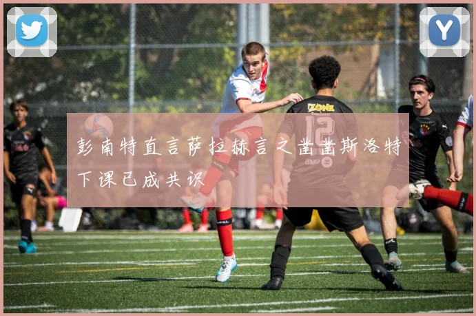彭南特直言萨拉赫言之凿凿斯洛特下课已成共识