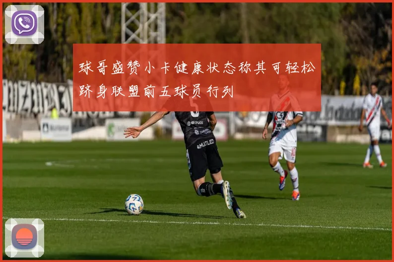 球哥盛赞小卡健康状态称其可轻松跻身联盟前五球员行列