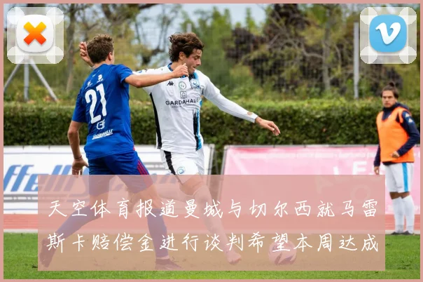 天空体育报道曼城与切尔西就马雷斯卡赔偿金进行谈判希望本周达成协议