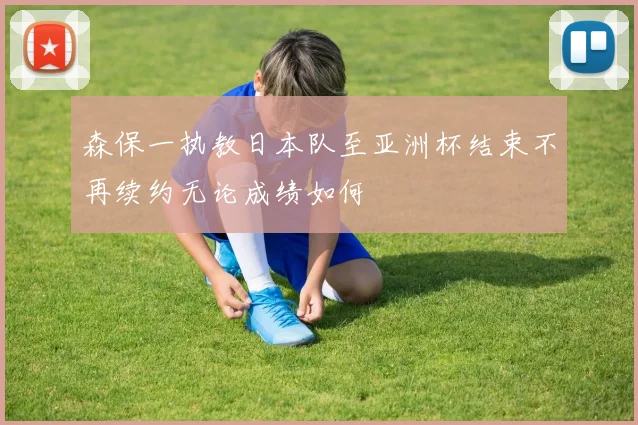 森保一执教日本队至亚洲杯结束不再续约无论成绩如何