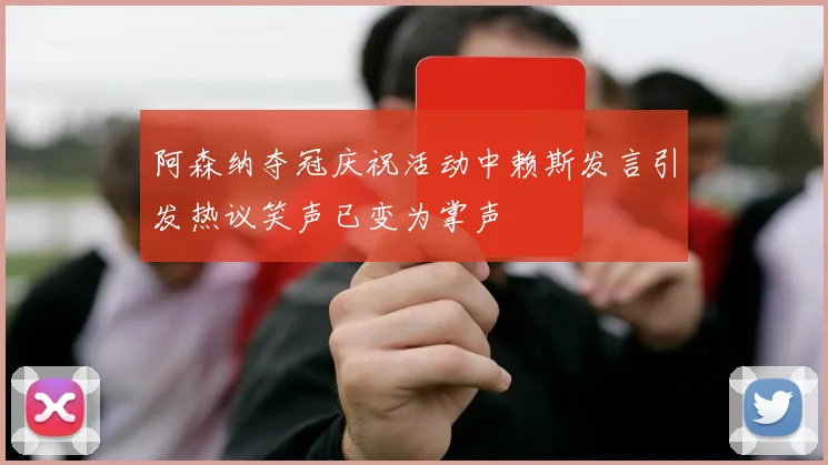 阿森纳夺冠庆祝活动中赖斯发言引发热议笑声已变为掌声