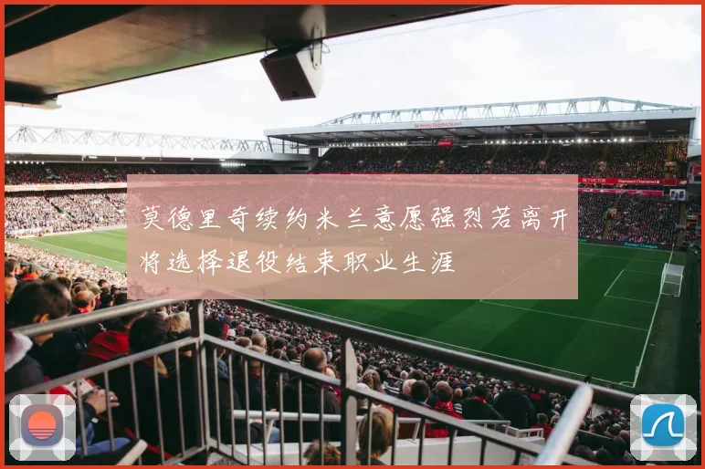 莫德里奇续约米兰意愿强烈若离开将选择退役结束职业生涯