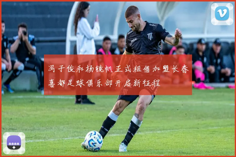冯子俊和杨镜帆正式租借加盟长春喜都足球俱乐部开启新征程
