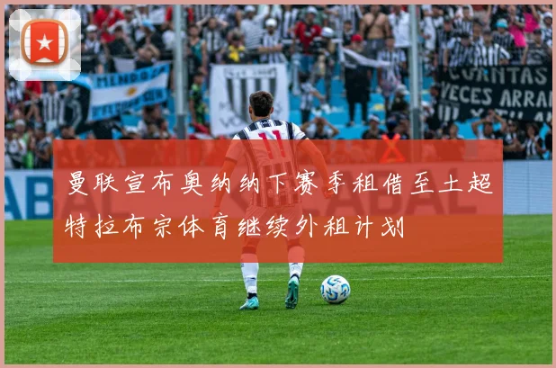 曼联宣布奥纳纳下赛季租借至土超特拉布宗体育继续外租计划