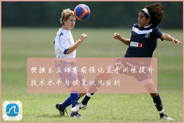 樊振东亚锦赛前强化正手训练提升技术水平与恢复状况分析