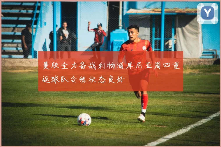 曼联全力备战利物浦库尼亚周四重返球队合练状态良好
