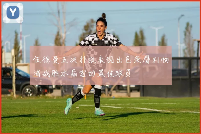 伍德曼五次扑救表现出色荣膺利物浦战胜水晶宫的最佳球员