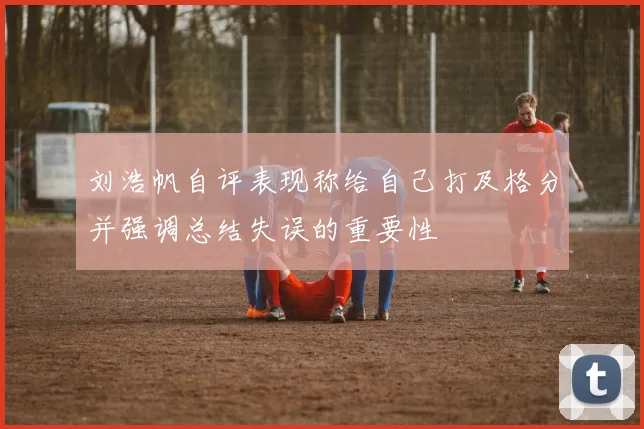 刘浩帆自评表现称给自己打及格分并强调总结失误的重要性