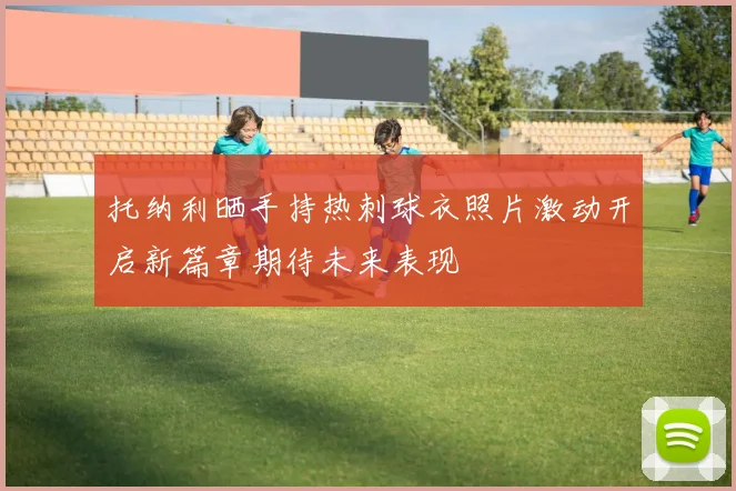 托纳利晒手持热刺球衣照片激动开启新篇章期待未来表现