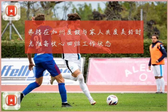 弗格在加州度假与家人共度美好时光准备收心回归工作状态