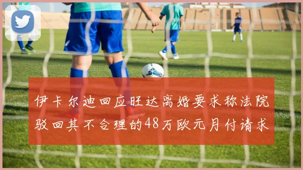 伊卡尔迪回应旺达离婚要求称法院驳回其不合理的48万欧元月付请求