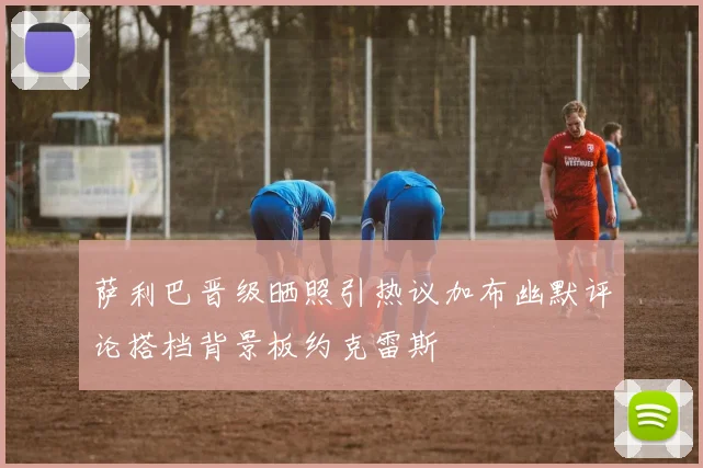 萨利巴晋级晒照引热议加布幽默评论搭档背景板约克雷斯